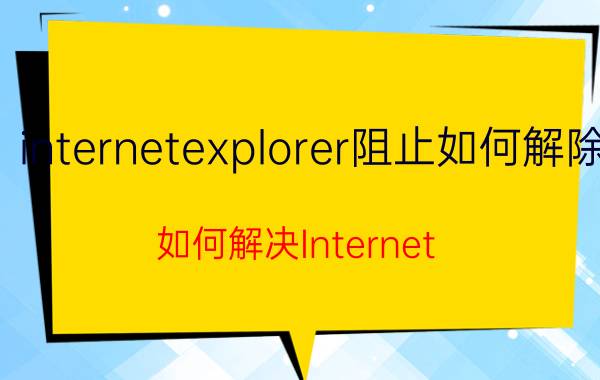 internetexplorer阻止如何解除 如何解决Internet Explorer阻止问题